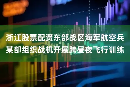 浙江股票配资东部战区海军航空兵某部组织战机开展跨昼夜飞行训练