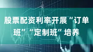 股票配资利率开展“订单班”“定制班”培养